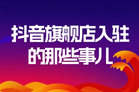 抖音旗舰店入驻全攻略：那些你必须知道的事儿